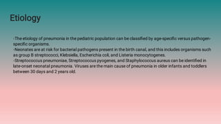 Etiology
◦The etiology of pneumonia in the pediatric population can be classiﬁed by age-speciﬁc versus pathogen-
speciﬁc organisms.
◦Neonates are at risk for bacterial pathogens present in the birth canal, and this includes organisms such
as group B streptococci, Klebsiella, Escherichia coli, and Listeria monocytogenes.
◦Streptococcus pneumoniae, Streptococcus pyogenes, and Staphylococcus aureus can be identiﬁed in
late-onset neonatal pneumonia. Viruses are the main cause of pneumonia in older infants and toddlers
between 30 days and 2 years old.
 