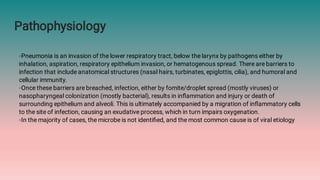Pathophysiology
◦Pneumonia is an invasion of the lower respiratory tract, below the larynx by pathogens either by
inhalation, aspiration, respiratory epithelium invasion, or hematogenous spread. There are barriers to
infection that include anatomical structures (nasal hairs, turbinates, epiglottis, cilia), and humoral and
cellular immunity.
◦Once these barriers are breached, infection, either by fomite/droplet spread (mostly viruses) or
nasopharyngeal colonization (mostly bacterial), results in inﬂammation and injury or death of
surrounding epithelium and alveoli. This is ultimately accompanied by a migration of inﬂammatory cells
to the site of infection, causing an exudative process, which in turn impairs oxygenation.
◦In the majority of cases, the microbe is not identiﬁed, and the most common cause is of viral etiology
 