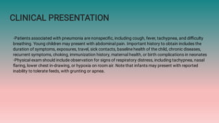 CLINICAL PRESENTATION
◦Patients associated with pneumonia are nonspeciﬁc, including cough, fever, tachypnea, and diﬃculty
breathing. Young children may present with abdominal pain. Important history to obtain includes the
duration of symptoms, exposures, travel, sick contacts, baseline health of the child, chronic diseases,
recurrent symptoms, choking, immunization history, maternal health, or birth complications in neonates
◦Physical exam should include observation for signs of respiratory distress, including tachypnea, nasal
ﬂaring, lower chest in-drawing, or hypoxia on room air. Note that infants may present with reported
inability to tolerate feeds, with grunting or apnea.
 
