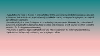 ◦Auscultation for rales or rhonchi in all lung ﬁelds with the appropriately sized stethoscope can also aid
in diagnosis. In the developed world, other adjuncts like laboratory testing and imaging can be a helpful
part of the physical exam.
◦ No isolated physical exam ﬁnding can accurately diagnose pneumonia. However, the combination of
symptoms, including fever, tachypnea, focal crackles, and decreased breath sounds together, raises the
sensitivity for ﬁnding pneumonia on x-ray.
◦Pneumonia is a clinical diagnosis that should take into consideration the history of present illness,
physical exam ﬁndings, adjunct testing, and imaging modalities
 