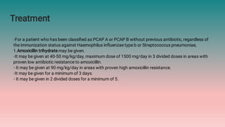Treatment
◦For a patient who has been classiﬁed as PCAP A or PCAP B without previous antibiotic, regardless of
the immunization status against Haemophilus inﬂuenzae type b or Streptococcus pneumoniae,
1.Amoxicillin trihydrate may be given.
◦It may be given at 40-50 mg/kg/day, maximum dose of 1500 mg/day in 3 divided doses in areas with
proven low antibiotic resistance to amoxicillin.
◦ It may be given at 90 mg/kg/day in areas with proven high amoxicillin resistance.
◦It may be given for a minimum of 3 days.
◦ It may be given in 2 divided doses for a minimum of 5.
 
