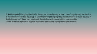 2. Azithromycin [10 mg/kg/day OD for 3 days, or 10 mg/kg/day at day 1 then 5 mg/ kg/day for day 2 to
5, maximum dose of 500 mg/day], or Clarithromycin [15 mg/kg/day, maximum dose of 1000 mg/day in
divided doses for 7 days] may be given if there is, known hypersensitivity to amoxicillin
◦And if there is suspicion of atypical organisms particularly Mycoplasma pneumoniae.
 