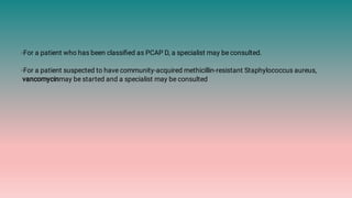 ◦For a patient who has been classiﬁed as PCAP D, a specialist may be consulted.
◦For a patient suspected to have community-acquired methicillin-resistant Staphylococcus aureus,
vancomycinmay be started and a specialist may be consulted
 