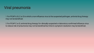 Viral pneumonia
1.For PCAP A, B, C or D in which a non-inﬂuenza virus is the suspected pathogen, antiviral drug therapy
may not be beneﬁcial.
2.For PCAP C or D, antiviral drug therapy for clinically suspected or laboratory-conﬁrmed inﬂuenza virus
to reduce risk of pneumonia may not be beneﬁcial but time to symptom resolution may be beneﬁcial.
 