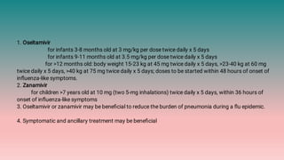 1. Oseltamivir
for infants 3-8 months old at 3 mg/kg per dose twice daily x 5 days
for infants 9-11 months old at 3.5 mg/kg per dose twice daily x 5 days
for >12 months old: body weight 15-23 kg at 45 mg twice daily x 5 days, >23-40 kg at 60 mg
twice daily x 5 days, >40 kg at 75 mg twice daily x 5 days; doses to be started within 48 hours of onset of
inﬂuenza-like symptoms.
2. Zanamivir
for children >7 years old at 10 mg (two 5-mg inhalations) twice daily x 5 days, within 36 hours of
onset of inﬂuenza-like symptoms
3. Oseltamivir or zanamivir may be beneﬁcial to reduce the burden of pneumonia during a ﬂu epidemic.
4. Symptomatic and ancillary treatment may be beneﬁcial
 