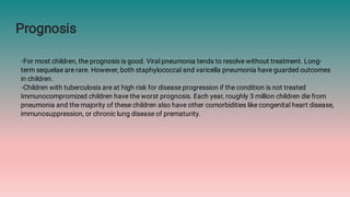Prognosis
◦For most children, the prognosis is good. Viral pneumonia tends to resolve without treatment. Long-
term sequelae are rare. However, both staphylococcal and varicella pneumonia have guarded outcomes
in children.
◦Children with tuberculosis are at high risk for disease progression if the condition is not treated
Immunocompromized children have the worst prognosis. Each year, roughly 3 million children die from
pneumonia and the majority of these children also have other comorbidities like congenital heart disease,
immunosuppression, or chronic lung disease of prematurity.
 