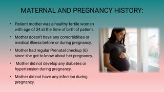MATERNAL AND PREGNANCY HISTORY:
•
•
•
•
•
Patient mother was a healthy fertile woman
with age of 34 at the time of birth of patient.
Mother doesn't have any comorbidities or
medical illness before or during pregnancy.
Mother had regular Prenatal checkup (6)
since she got to know about her pregnancy.
Mother did not develop any diabetes or
hypertension during pregnancy.
Mother did not have any infection during
pregnancy.
 