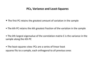 PCs, Variance and Least-Squares

• The first PC retains the greatest amount of variation in the sample
• The kth PC retains the kth greatest fraction of the variation in the sample
• The kth largest eigenvalue of the correlation matrix C is the variance in the
sample along the kth PC
• The least-squares view: PCs are a series of linear least
squares fits to a sample, each orthogonal to all previous ones

 
