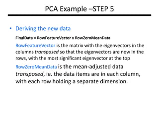 PCA Example –STEP 5
• Deriving the new data
FinalData = RowFeatureVector x RowZeroMeanData

RowFeatureVector is the matrix with the eigenvectors in the
columns transposed so that the eigenvectors are now in the
rows, with the most significant eigenvector at the top
RowZeroMeanData is the mean-adjusted data

transposed, ie. the data items are in each column,
with each row holding a separate dimension.

 