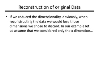 Reconstruction of original Data
• If we reduced the dimensionality, obviously, when
reconstructing the data we would lose those
dimensions we chose to discard. In our example let
us assume that we considered only the x dimension…

 