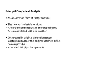 Principal Component Analysis
• Most common form of factor analysis

• The new variables/dimensions
– Are linear combinations of the original ones
– Are uncorrelated with one another
• Orthogonal in original dimension space
– Capture as much of the original variance in the
data as possible
– Are called Principal Components

 