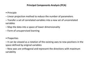 Principal Components Analysis (PCA)
• Principle
– Linear projection method to reduce the number of parameters
– Transfer a set of correlated variables into a new set of uncorrelated
variables
– Map the data into a space of lower dimensionality
– Form of unsupervised learning
• Properties
– It can be viewed as a rotation of the existing axes to new positions in the
space defined by original variables
– New axes are orthogonal and represent the directions with maximum
variability

 