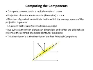 Computing the Components
• Data points are vectors in a multidimensional space
• Projection of vector x onto an axis (dimension) u is u.x
• Direction of greatest variability is that in which the average square of the
projection is greatest
– I.e. u such that E((u.x)2) over all x is maximized
– (we subtract the mean along each dimension, and center the original axis
system at the centroid of all data points, for simplicity)
– This direction of u is the direction of the first Principal Component

 