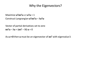 Why the Eigenvectors?
Maximise uTxxTu s.t uTu = 1
Construct Langrangian uTxxTu – λuTu
Vector of partial derivatives set to zero
xxTu – λu = (xxT – λI) u = 0
As u ≠ 0 then u must be an eigenvector of xxT with eigenvalue λ

 