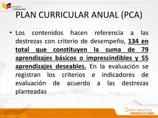 PLAN CURRICULAR ANUAL (PCA)
• Los contenidos hacen referencia a las
destrezas con criterio de desempeño, 134 en
total que constituyen la suma de 79
aprendizajes básicos o imprescindibles y 55
aprendizajes deseables. En la evaluación se
registran los criterios e indicadores de
evaluación de acuerdo a las destrezas
planteadas
 
