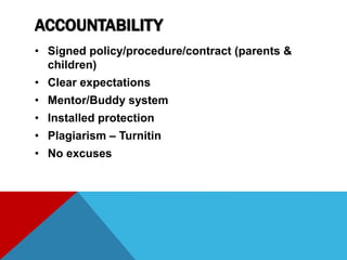 ACCOUNTABILITY
• Signed policy/procedure/contract (parents &
children)
• Clear expectations
• Mentor/Buddy system
• Installed protection
• Plagiarism – Turnitin
• No excuses