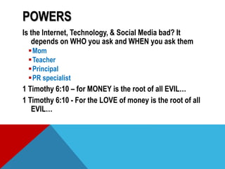 POWERS
Is the Internet, Technology, & Social Media bad? It
depends on WHO you ask and WHEN you ask them
Mom
Teacher
Principal
PR specialist
1 Timothy 6:10 – for MONEY is the root of all EVIL…
1 Timothy 6:10 - For the LOVE of money is the root of all
EVIL…