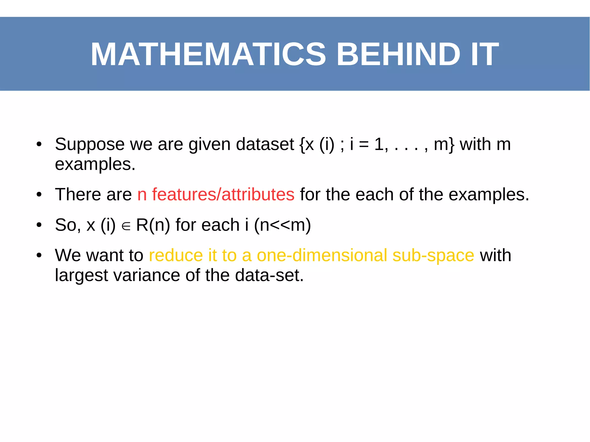 ● Suppose we are given dataset {x (i) ; i = 1, . . . , m} with m
examples.
● There are n features/attributes for the each of the examples.
● So, x (i) R(n) for each i (n<<m)∈
● We want to reduce it to a one-dimensional sub-space with
largest variance of the data-set.
MATHEMATICS BEHIND IT
 