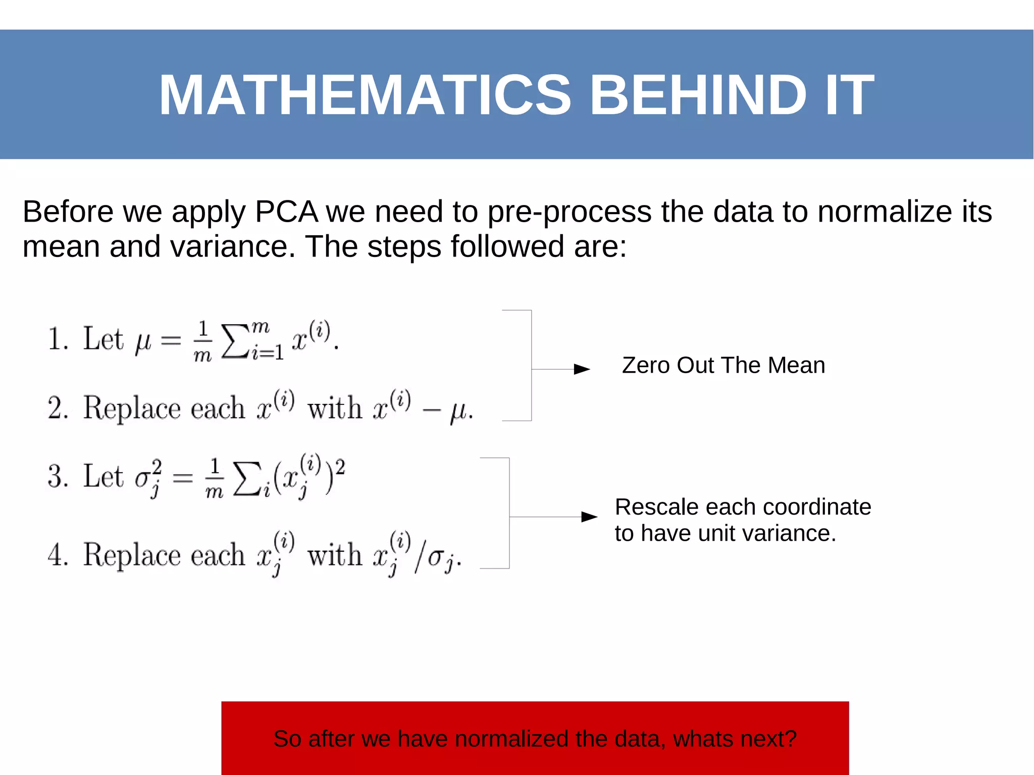 MATHEMATICS BEHIND IT
Before we apply PCA we need to pre-process the data to normalize its
mean and variance. The steps followed are:
Zero Out The Mean
Rescale each coordinate
to have unit variance.
So after we have normalized the data, whats next?
 