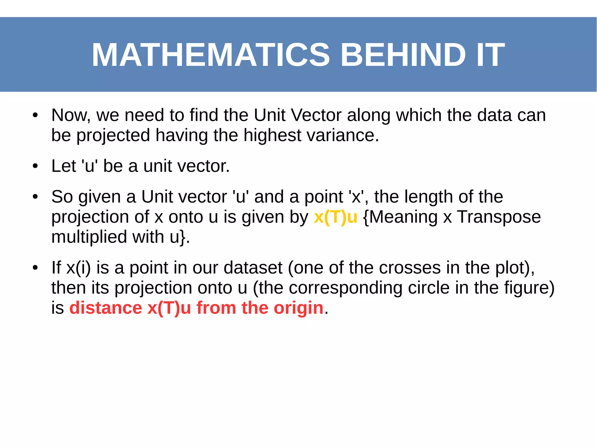 ● Now, we need to find the Unit Vector along which the data can
be projected having the highest variance.
● Let 'u' be a unit vector.
● So given a Unit vector 'u' and a point 'x', the length of the
projection of x onto u is given by x(T)u {Meaning x Transpose
multiplied with u}.
● If x(i) is a point in our dataset (one of the crosses in the plot),
then its projection onto u (the corresponding circle in the figure)
is distance x(T)u from the origin.
MATHEMATICS BEHIND IT
 