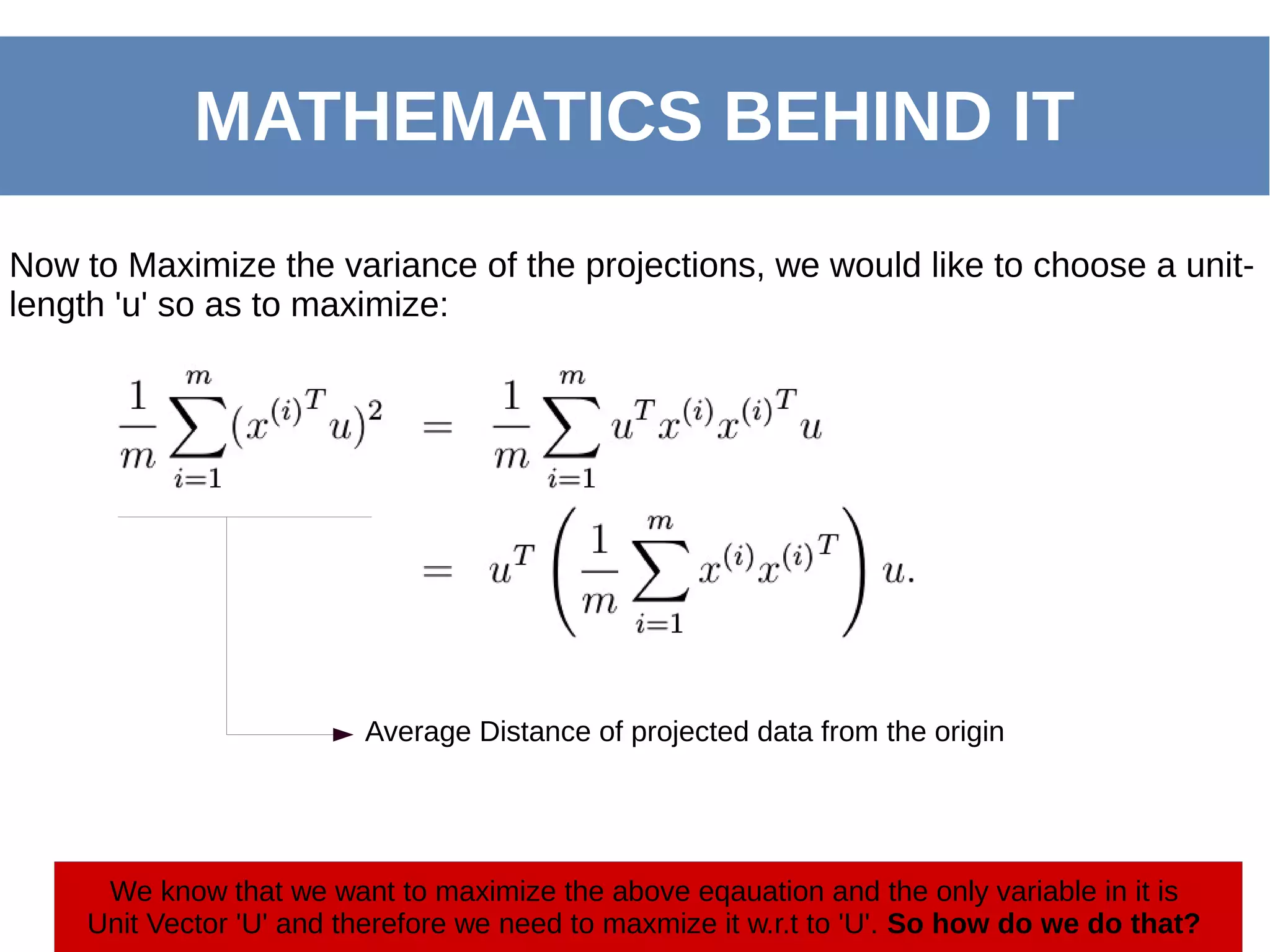 MATHEMATICS BEHIND IT
Now to Maximize the variance of the projections, we would like to choose a unit-
length 'u' so as to maximize:
Average Distance of projected data from the origin
We know that we want to maximize the above eqauation and the only variable in it is
Unit Vector 'U' and therefore we need to maxmize it w.r.t to 'U'. So how do we do that?
 