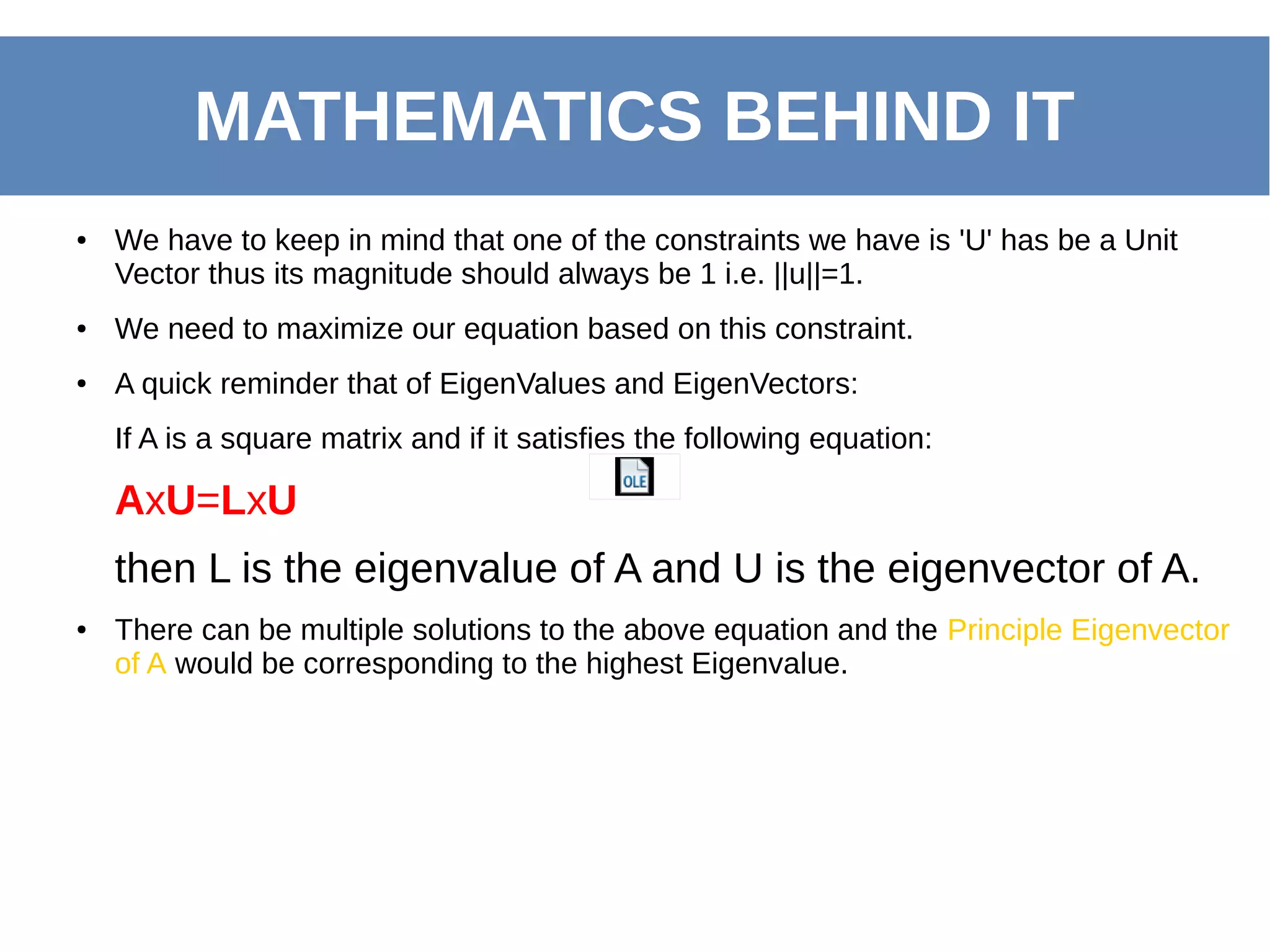 ● We have to keep in mind that one of the constraints we have is 'U' has be a Unit
Vector thus its magnitude should always be 1 i.e. ||u||=1.
● We need to maximize our equation based on this constraint.
● A quick reminder that of EigenValues and EigenVectors:
If A is a square matrix and if it satisfies the following equation:
AxU=LxU
then L is the eigenvalue of A and U is the eigenvector of A.
● There can be multiple solutions to the above equation and the Principle Eigenvector
of A would be corresponding to the highest Eigenvalue.
MATHEMATICS BEHIND IT
 
