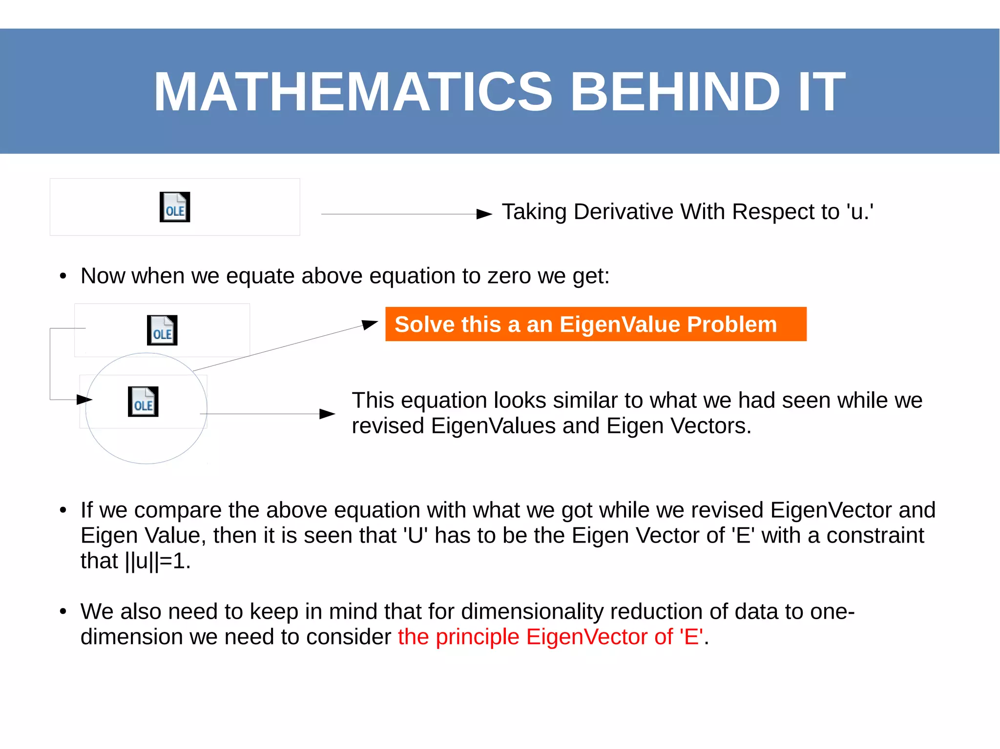MATHEMATICS BEHIND IT
● Now when we equate above equation to zero we get:
Taking Derivative With Respect to 'u.'
This equation looks similar to what we had seen while we
revised EigenValues and Eigen Vectors.
● If we compare the above equation with what we got while we revised EigenVector and
Eigen Value, then it is seen that 'U' has to be the Eigen Vector of 'E' with a constraint
that ||u||=1.
● We also need to keep in mind that for dimensionality reduction of data to one-
dimension we need to consider the principle EigenVector of 'E'.
Solve this a an EigenValue Problem
 