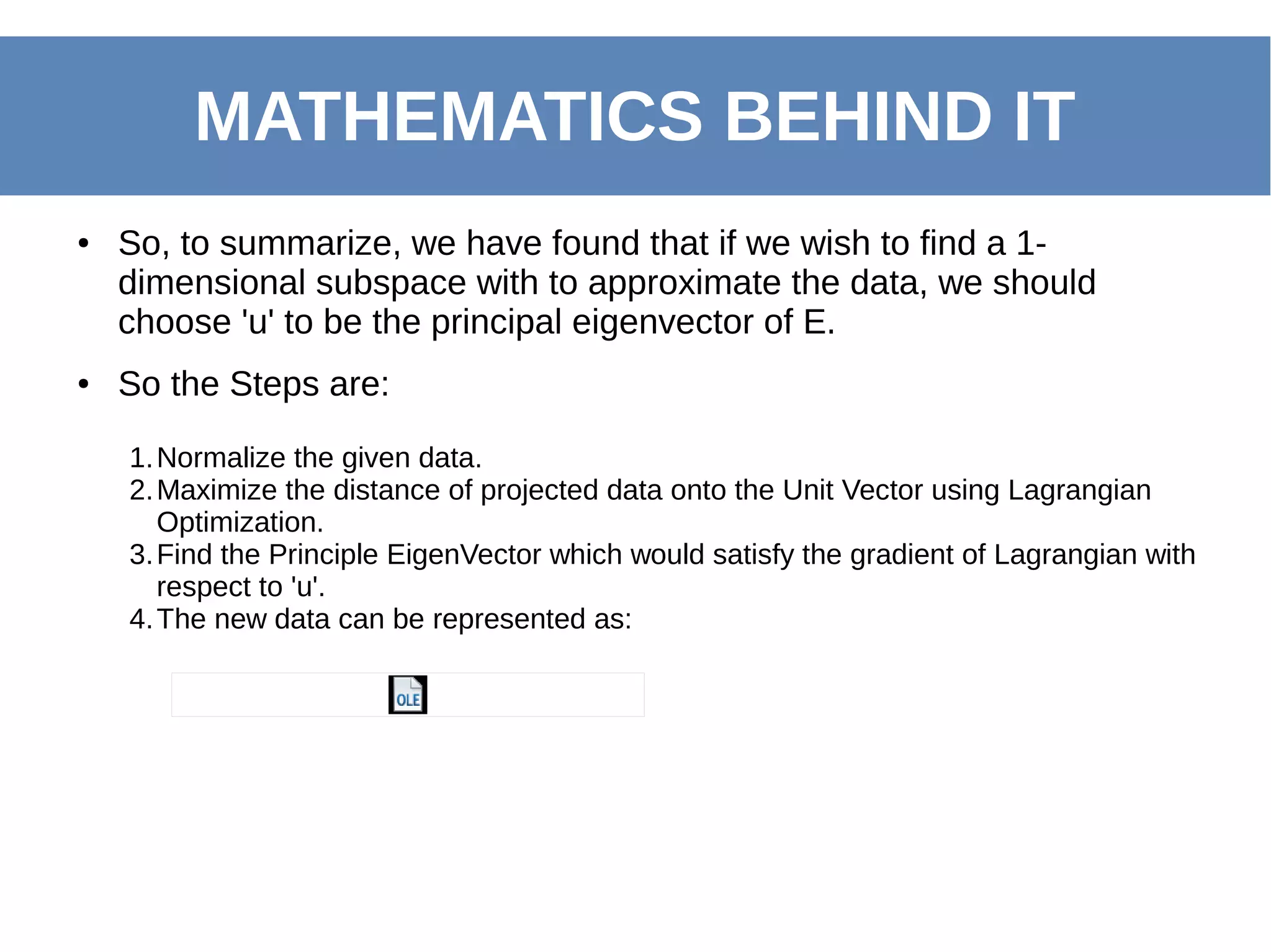 ● So, to summarize, we have found that if we wish to find a 1-
dimensional subspace with to approximate the data, we should
choose 'u' to be the principal eigenvector of E.
● So the Steps are:
MATHEMATICS BEHIND IT
1.Normalize the given data.
2.Maximize the distance of projected data onto the Unit Vector using Lagrangian
Optimization.
3.Find the Principle EigenVector which would satisfy the gradient of Lagrangian with
respect to 'u'.
4.The new data can be represented as:
 