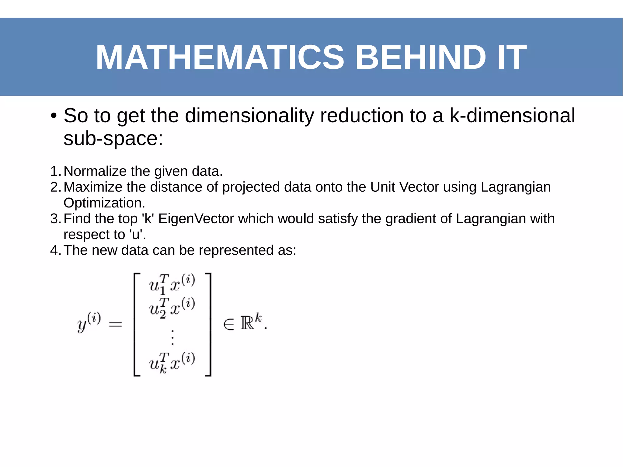 MATHEMATICS BEHIND IT
1.Normalize the given data.
2.Maximize the distance of projected data onto the Unit Vector using Lagrangian
Optimization.
3.Find the top 'k' EigenVector which would satisfy the gradient of Lagrangian with
respect to 'u'.
4.The new data can be represented as:
● So to get the dimensionality reduction to a k-dimensional
sub-space:
 
