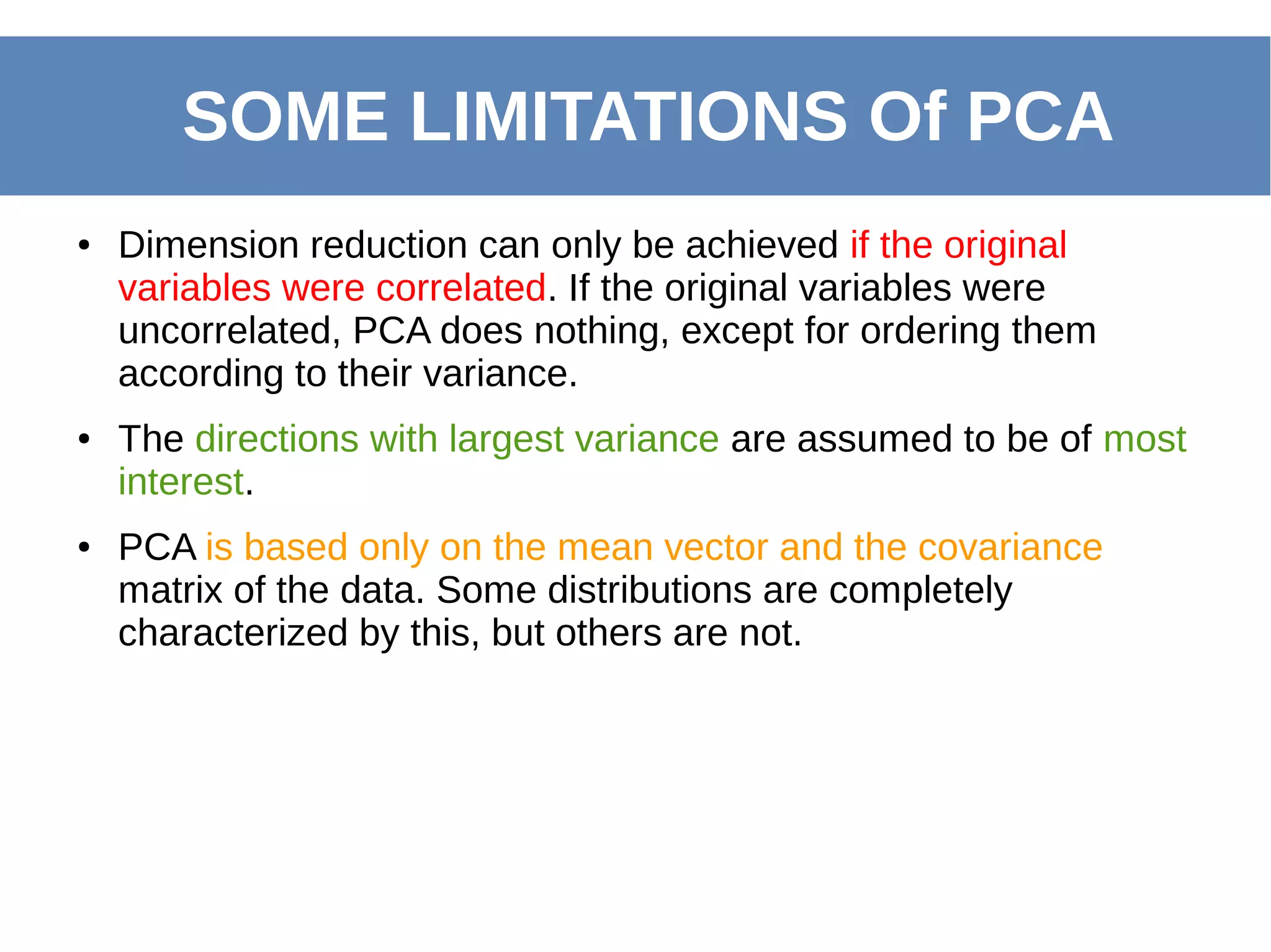 ● Dimension reduction can only be achieved if the original
variables were correlated. If the original variables were
uncorrelated, PCA does nothing, except for ordering them
according to their variance.
● The directions with largest variance are assumed to be of most
interest.
● PCA is based only on the mean vector and the covariance
matrix of the data. Some distributions are completely
characterized by this, but others are not.
SOME LIMITATIONS Of PCA
 