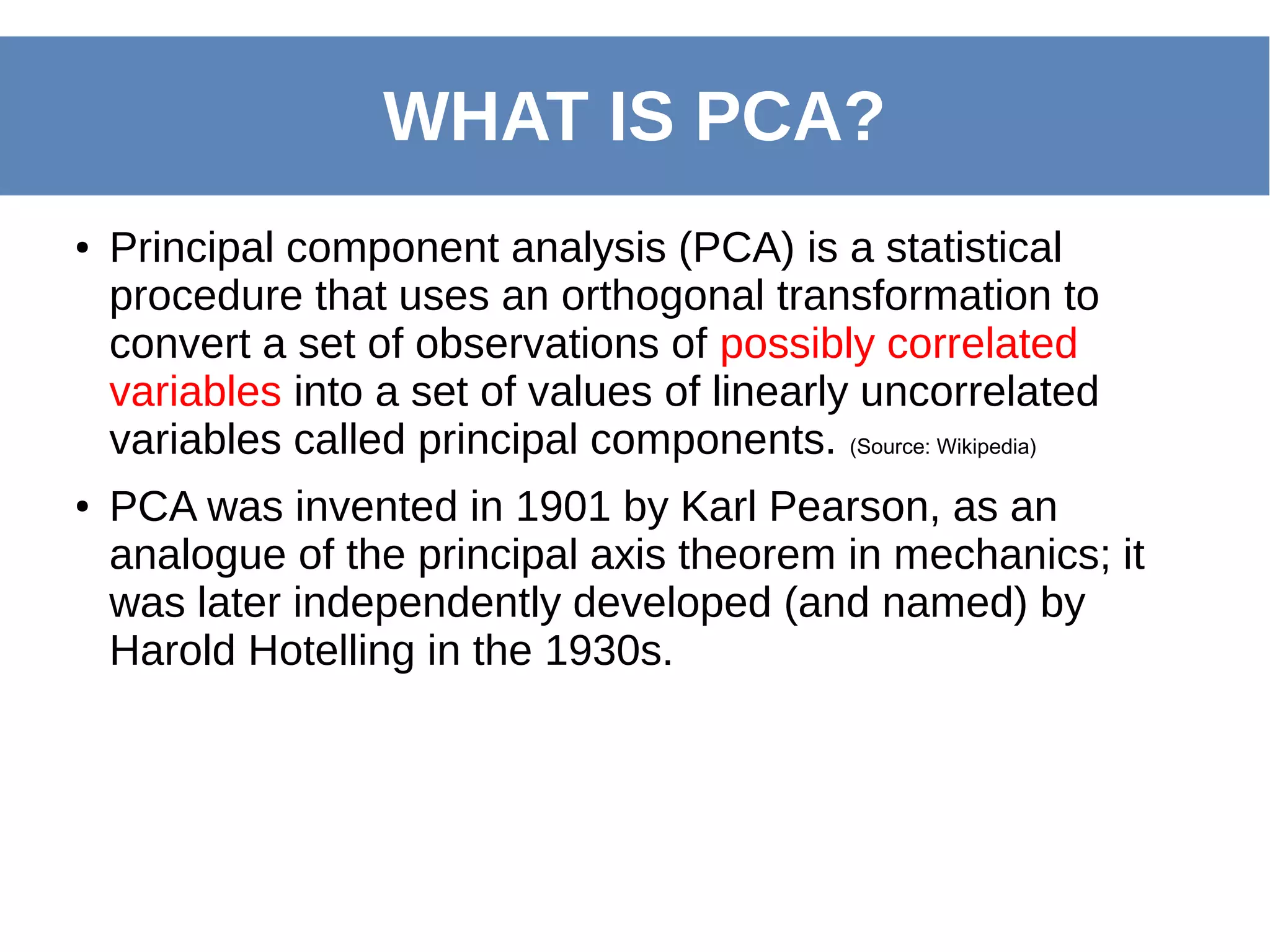 ● Principal component analysis (PCA) is a statistical
procedure that uses an orthogonal transformation to
convert a set of observations of possibly correlated
variables into a set of values of linearly uncorrelated
variables called principal components. (Source: Wikipedia)
● PCA was invented in 1901 by Karl Pearson, as an
analogue of the principal axis theorem in mechanics; it
was later independently developed (and named) by
Harold Hotelling in the 1930s.
WHAT IS PCA?
 