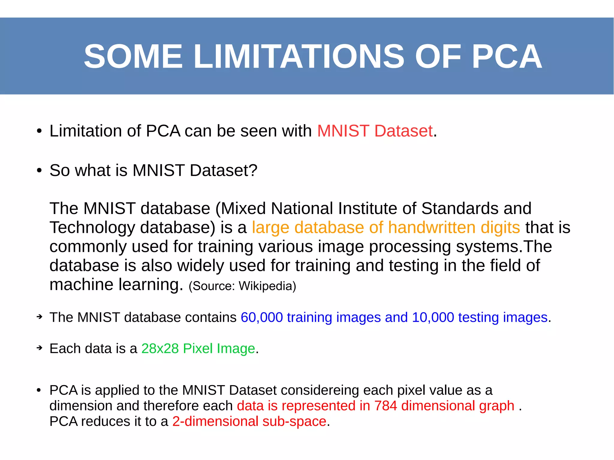 SOME LIMITATIONS OF PCA
● Limitation of PCA can be seen with MNIST Dataset.
● So what is MNIST Dataset?
The MNIST database (Mixed National Institute of Standards and
Technology database) is a large database of handwritten digits that is
commonly used for training various image processing systems.The
database is also widely used for training and testing in the field of
machine learning. (Source: Wikipedia)
➔ The MNIST database contains 60,000 training images and 10,000 testing images.
➔ Each data is a 28x28 Pixel Image.
● PCA is applied to the MNIST Dataset considereing each pixel value as a
dimension and therefore each data is represented in 784 dimensional graph .
PCA reduces it to a 2-dimensional sub-space.
 