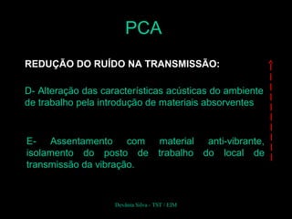 REDUÇÃO DO RUÍDO NA TRANSMISSÃO:
D- Alteração das características acústicas do ambiente
de trabalho pela introdução de materiais absorventes
E- Assentamento com material anti-vibrante,
isolamento do posto de trabalho do local de
transmissão da vibração.
PCA
Devânia Silva - TST / EIM
 