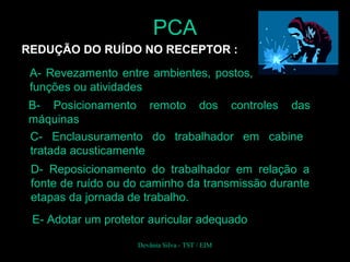 REDUÇÃO DO RUÍDO NO RECEPTOR :
A- Revezamento entre ambientes, postos,
funções ou atividades
B- Posicionamento remoto dos controles das
máquinas
C- Enclausuramento do trabalhador em cabine
tratada acusticamente
D- Reposicionamento do trabalhador em relação a
fonte de ruído ou do caminho da transmissão durante
etapas da jornada de trabalho.
PCA
Devânia Silva - TST / EIM
E- Adotar um protetor auricular adequado
 