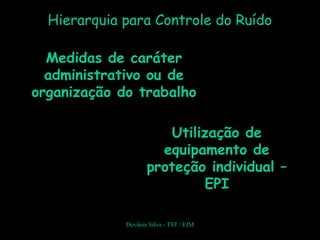 Hierarquia para Controle do Ruído
Devânia Silva - TST / EIM
Utilização deUtilização de
equipamento deequipamento de
proteção individual –proteção individual –
EPIEPI
Medidas de caráterMedidas de caráter
administrativo ou deadministrativo ou de
organização do trabalhoorganização do trabalho
 