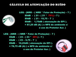 CÁLCULO DE ATENUAÇÃO DO RUÍDO
Devânia Silva - TST / EIM
LEQ - (NRR – ( NRR * Fator de Proteção) – 7 )
89dB - ( 21 - ( 21 * 75%) - 7 )
89dB - ( 21 – 15,75 – 7 )
89dB - 1,75dB ( atenuação do EPI ).
= 87,25 dB (A) ( o NPS do ambiente c/
o uso do Protetor Aur. )
LEQ - (NRR – ( NRR * Fator de Proteção) – 7 )
89dB - ( 23 - ( 23 * 25%) - 7 )
89dB - ( 23 – 5,75 – 7 )
89dB - 10,25dB ( atenuação do EPI ).
= 78,75 dB (A) ( o NPS do ambiente c/
o uso do Protetor Aur. )
 