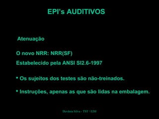 EPI’s AUDITIVOS
Atenuação
O novo NRR: NRR(SF)
Estabelecido pela ANSI SI2.6-1997
 Os sujeitos dos testes são não-treinados.
 Instruções, apenas as que são lidas na embalagem.
Devânia Silva - TST / EIM
 