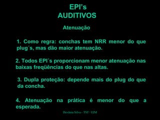 EPI’s
AUDITIVOS
Atenuação
4. Atenuação na prática é menor do que a
esperada.
1. Como regra: conchas tem NRR menor do que
plug´s, mas dão maior atenuação.
2. Todos EPI´s proporcionam menor atenuação nas
baixas freqüências do que nas altas.
3. Dupla proteção: depende mais do plug do que
da concha.
Devânia Silva - TST / EIM
 