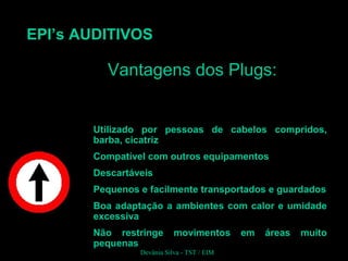 EPI’s AUDITIVOS
Utilizado por pessoas de cabelos compridos,
barba, cicatriz
Compatível com outros equipamentos
Descartáveis
Pequenos e facilmente transportados e guardados
Boa adaptação a ambientes com calor e umidade
excessiva
Não restringe movimentos em áreas muito
pequenas
Vantagens dos Plugs:Vantagens dos Plugs:
Devânia Silva - TST / EIM
 