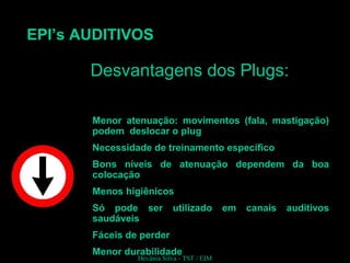 EPI’s AUDITIVOS
Desvantagens dos Plugs:Desvantagens dos Plugs:
Menor atenuação: movimentos (fala, mastigação)
podem deslocar o plug
Necessidade de treinamento específico
Bons níveis de atenuação dependem da boa
colocação
Menos higiênicos
Só pode ser utilizado em canais auditivos
saudáveis
Fáceis de perder
Menor durabilidade
Devânia Silva - TST / EIM
 