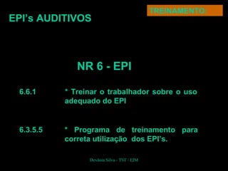 6.6.1 * Treinar o trabalhador sobre o uso
adequado do EPI
6.3.5.5 * Programa de treinamento para
correta utilização dos EPI’s.
EPI’s AUDITIVOS
TREINAMENTO:
NR 6 - EPI
Devânia Silva - TST / EIM
 