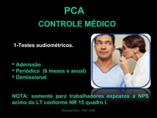 PCA
CONTROLE MÉDICO
1-Testes audiométricos.
 Admissão
 Periódico (6 meses e anual)
 Demissional
NOTA: somente para trabalhadores expostos a NPS
acima do LT conforme NR 15 quadro I.
Devânia Silva - TST / EIM
 