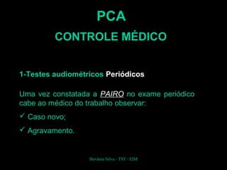 Uma vez constatada a PAIRO no exame periódico
cabe ao médico do trabalho observar:
 Caso novo;
 Agravamento.
PCA
CONTROLE MÉDICO
1-Testes audiométricos Periódicos
Devânia Silva - TST / EIM
 