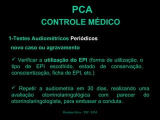 PCA
CONTROLE MÉDICO
1-Testes Audiométricos Periódicos
novo caso ou agravamento
 Verificar a utilização do EPI (forma de utilização, o
tipo de EPI escolhido, estado de conservação,
conscientização, ficha de EPI, etc.)
 Repetir a audiometria em 30 dias, realizando uma
avaliação otorrinolaringológica com parecer do
otorrinolaringologista, para embasar a conduta.
Devânia Silva - TST / EIM
 