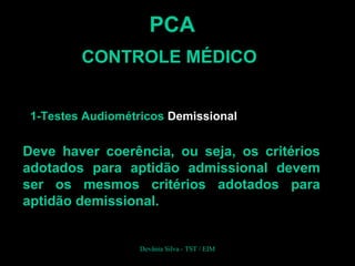 PCA
CONTROLE MÉDICO
1-Testes Audiométricos Demissional
Deve haver coerência, ou seja, os critérios
adotados para aptidão admissional devem
ser os mesmos critérios adotados para
aptidão demissional.
Devânia Silva - TST / EIM
 