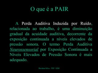 O que é a PAIR
A Perda Auditiva Induzida por Ruído,
relacionada ao trabalho, é uma diminuição
gradual da acuidade auditiva, decorrente da
exposição continuada a níveis elevados de
pressão sonora. O termo Perda Auditiva
Neurossensorial por Exposição Continuada a
Níveis Elevados de Pressão Sonora é mais
adequado.
Devânia Silva - TST / EIM
 