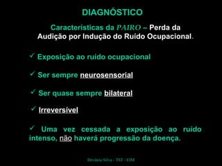 DIAGNÓSTICO
Características da PAIRO – Perda da
Audição por Indução do Ruído Ocupacional.
 Ser sempre neurosensorial
 Ser quase sempre bilateral
 Irreversível
 Exposição ao ruído ocupacional
 Uma vez cessada a exposição ao ruído
intenso, não haverá progressão da doença.
Devânia Silva - TST / EIM
 