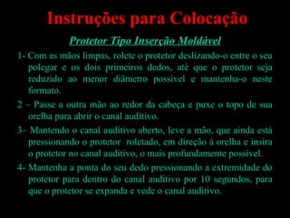 Instruções para Colocação
Protetor Tipo Inserção Moldável
1- Com as mãos limpas, rolete o protetor deslizando-o entre o seu
polegar e os dois primeiros dedos, até que o protetor seja
reduzido ao menor diâmetro possível e mantenha-o neste
formato.
2 – Passe a outra mão ao redor da cabeça e puxe o topo de sua
orelha para abrir o canal auditivo.
3– Mantendo o canal auditivo aberto, leve a mão, que ainda está
pressionando o protetor roletado, em direção à orelha e insira
o protetor no canal auditivo, o mais profundamente possível.
4- Mantenha a ponta do seu dedo pressionando a extremidade do
protetor para dentro do canal auditivo por 10 segundos, para
que o protetor se expanda e vede o canal auditivo.
Devânia Silva - TST / EIM
 