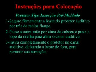 Protetor Tipo Inserção Pré-Moldado
1-Segure firmemente a haste do protetor auditivo
por trás da maior flange.
2-Passe a outra mão por cima da cabeça e puxe o
topo da orelha para abrir o canal auditivo
3-Insira completamente o protetor no canal
auditivo, deixando a haste de fora, para
permitir sua remoção.
Devânia Silva - TST / EIM
Instruções para Colocação
 