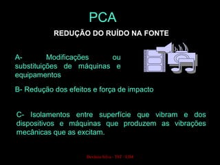 REDUÇÃO DO RUÍDO NA FONTE
A- Modificações ou
substituições de máquinas e
equipamentos
B- Redução dos efeitos e força de impacto
C- Isolamentos entre superfície que vibram e dos
dispositivos e máquinas que produzem as vibrações
mecânicas que as excitam.
PCA
Devânia Silva - TST / EIM
 